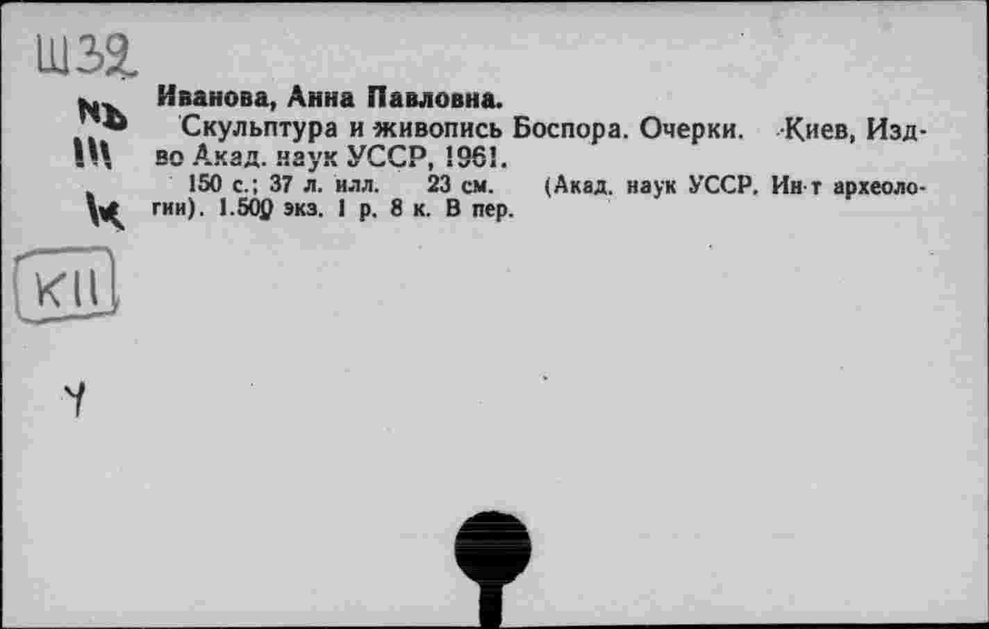 ﻿шза
Nb IV к
Иванова, Анна Павловна.
Скульптура и живопись Боспора. Очерки. Киев, Изд-во Акад, наук УССР, 1961.
150 с.; 37 л. илл. 23 см. (Акад, наук УССР. Ин т археологии). 1.50р экз. 1 р. 8 к. В пер.
<11
7